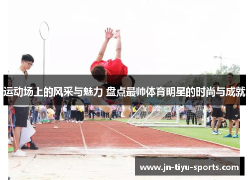 运动场上的风采与魅力 盘点最帅体育明星的时尚与成就